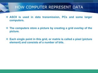 COMPANY LOGO
www.themegallery.com
HOW COMPUTER REPRESENT DATA
 ASCII is used in data transmission, PCs and some larger
computers.
 The computers store a picture by creating a grid overlay of the
picture.
 Each single point in this grid, or matrix is called a pixel (picture
element) and consists of a number of bits.
 