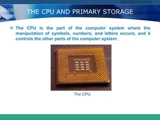 COMPANY LOGO
www.themegallery.com
THE CPU AND PRIMARY STORAGE
 The CPU is the part of the computer system where the
manipulation of symbols, numbers, and letters occurs, and it
controls the other parts of the computer system.
The CPU
 