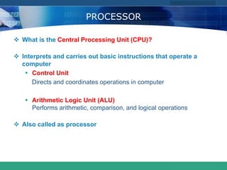 COMPANY LOGO
www.themegallery.com
PROCESSOR
 What is the Central Processing Unit (CPU)?
 Interprets and carries out basic instructions that operate a
computer
 Control Unit
Directs and coordinates operations in computer
 Arithmetic Logic Unit (ALU)
Performs arithmetic, comparison, and logical operations
 Also called as processor
 