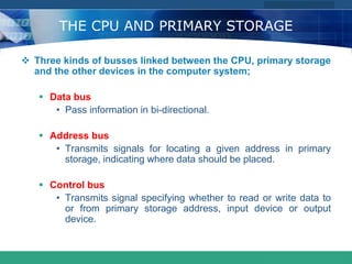 COMPANY LOGO
www.themegallery.com
THE CPU AND PRIMARY STORAGE
 Three kinds of busses linked between the CPU, primary storage
and the other devices in the computer system;
 Data bus
• Pass information in bi-directional.
 Address bus
• Transmits signals for locating a given address in primary
storage, indicating where data should be placed.
 Control bus
• Transmits signal specifying whether to read or write data to
or from primary storage address, input device or output
device.
 
