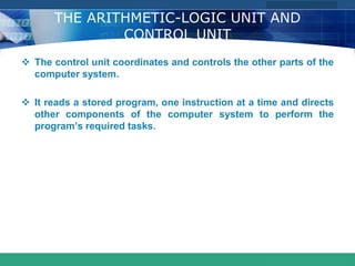 COMPANY LOGO
www.themegallery.com
THE ARITHMETIC-LOGIC UNIT AND
CONTROL UNIT
 The control unit coordinates and controls the other parts of the
computer system.
 It reads a stored program, one instruction at a time and directs
other components of the computer system to perform the
program’s required tasks.
 