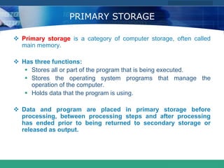 COMPANY LOGO
www.themegallery.com
PRIMARY STORAGE
 Primary storage is a category of computer storage, often called
main memory.
 Has three functions:
 Stores all or part of the program that is being executed.
 Stores the operating system programs that manage the
operation of the computer.
 Holds data that the program is using.
 Data and program are placed in primary storage before
processing, between processing steps and after processing
has ended prior to being returned to secondary storage or
released as output.
 