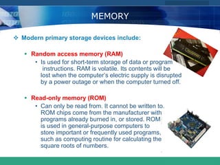 COMPANY LOGO
www.themegallery.com
MEMORY
 Modern primary storage devices include:
 Random access memory (RAM)
• Is used for short-term storage of data or program
instructions. RAM is volatile. Its contents will be
lost when the computer’s electric supply is disrupted
by a power outage or when the computer turned off.
 Read-only memory (ROM)
• Can only be read from. It cannot be written to.
ROM chips come from the manufacturer with
programs already burned in, or stored. ROM
is used in general-purpose computers to
store important or frequently used programs,
such as computing routine for calculating the
square roots of numbers.
 