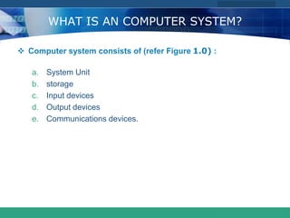 COMPANY LOGO
www.themegallery.com
WHAT IS AN COMPUTER SYSTEM?
 Computer system consists of (refer Figure 1.0) :
a. System Unit
b. storage
c. Input devices
d. Output devices
e. Communications devices.
 