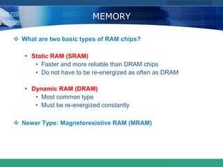 COMPANY LOGO
www.themegallery.com
MEMORY
 What are two basic types of RAM chips?
 Static RAM (SRAM)
• Faster and more reliable than DRAM chips
• Do not have to be re-energized as often as DRAM
 Dynamic RAM (DRAM)
• Most common type
• Must be re-energized constantly
 Newer Type: Magnetoresistive RAM (MRAM)
 