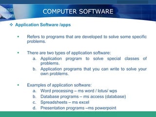 COMPANY LOGO
www.themegallery.com
COMPUTER SOFTWARE
 Application Software /apps
 Refers to programs that are developed to solve some specific
problems.
 There are two types of application software:
a. Application program to solve special classes of
problems.
b. Application programs that you can write to solve your
own problems.
 Examples of application software:
a. Word processing – ms word / lotus/ wps
b. Database programs – ms access (database)
c. Spreadsheets – ms excel
d. Presentation programs –ms powerpoint
 