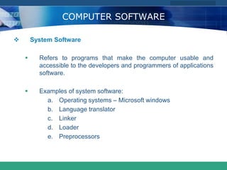 COMPANY LOGO
www.themegallery.com
COMPUTER SOFTWARE
 System Software
 Refers to programs that make the computer usable and
accessible to the developers and programmers of applications
software.
 Examples of system software:
a. Operating systems – Microsoft windows
b. Language translator
c. Linker
d. Loader
e. Preprocessors
 