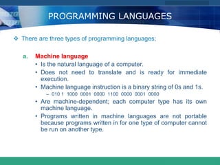 COMPANY LOGO
www.themegallery.com
PROGRAMMING LANGUAGES
 There are three types of programming languages;
a. Machine language
• Is the natural language of a computer.
• Does not need to translate and is ready for immediate
execution.
• Machine language instruction is a binary string of 0s and 1s.
– 010 1 1000 0001 0000 1100 0000 0001 0000
• Are machine-dependent; each computer type has its own
machine language.
• Programs written in machine languages are not portable
because programs written in for one type of computer cannot
be run on another type.
 