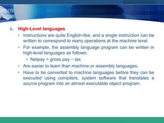 COMPANY LOGO
www.themegallery.com
c. High-Level languages
• Instructions are quite English-like, and a single instruction can be
written to correspond to many operations at the machine level.
• For example, the assembly language program can be written in
high-level languages as follows:
• Netpay = gross pay – tax
• Are easier to learn than machine or assembly languages.
• Have to be converted to machine languages before they can be
executed using compilers, system software that translates a
source program into an almost executable object program.
 