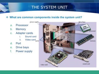 COMPANY LOGO
www.themegallery.com
THE SYSTEM UNIT
 What are common components inside the system unit?
a. Processor
b. Memory
c. Adapter cards
i. Sound card
ii. Video card
d. Port
e. Drive bays
f. Power supply
power supply
ports
drive bays
processor
memory
sound card
video card
 