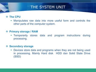 COMPANY LOGO
www.themegallery.com
THE SYSTEM UNIT
 The CPU
 Manipulates raw data into more useful form and controls the
other parts of the computer system.
 Primary storage / RAM
 Temporarily stores data and program instructions during
processing.
 Secondary storage
 Devices store data and programs when they are not being used
in processing. Mainly Hard disk HDD dan Solid State Drive
(SSD)
 