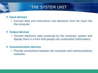 COMPANY LOGO
www.themegallery.com
THE SYSTEM UNIT
 Input devices
 Convert data and instructions into electronic form for input into
the computer.
 Output devices
 Convert electronic data produced by the computer system and
display them in a form that people can understand (information).
 Communication devices
 Provide connections between the computer and communications
networks.
 