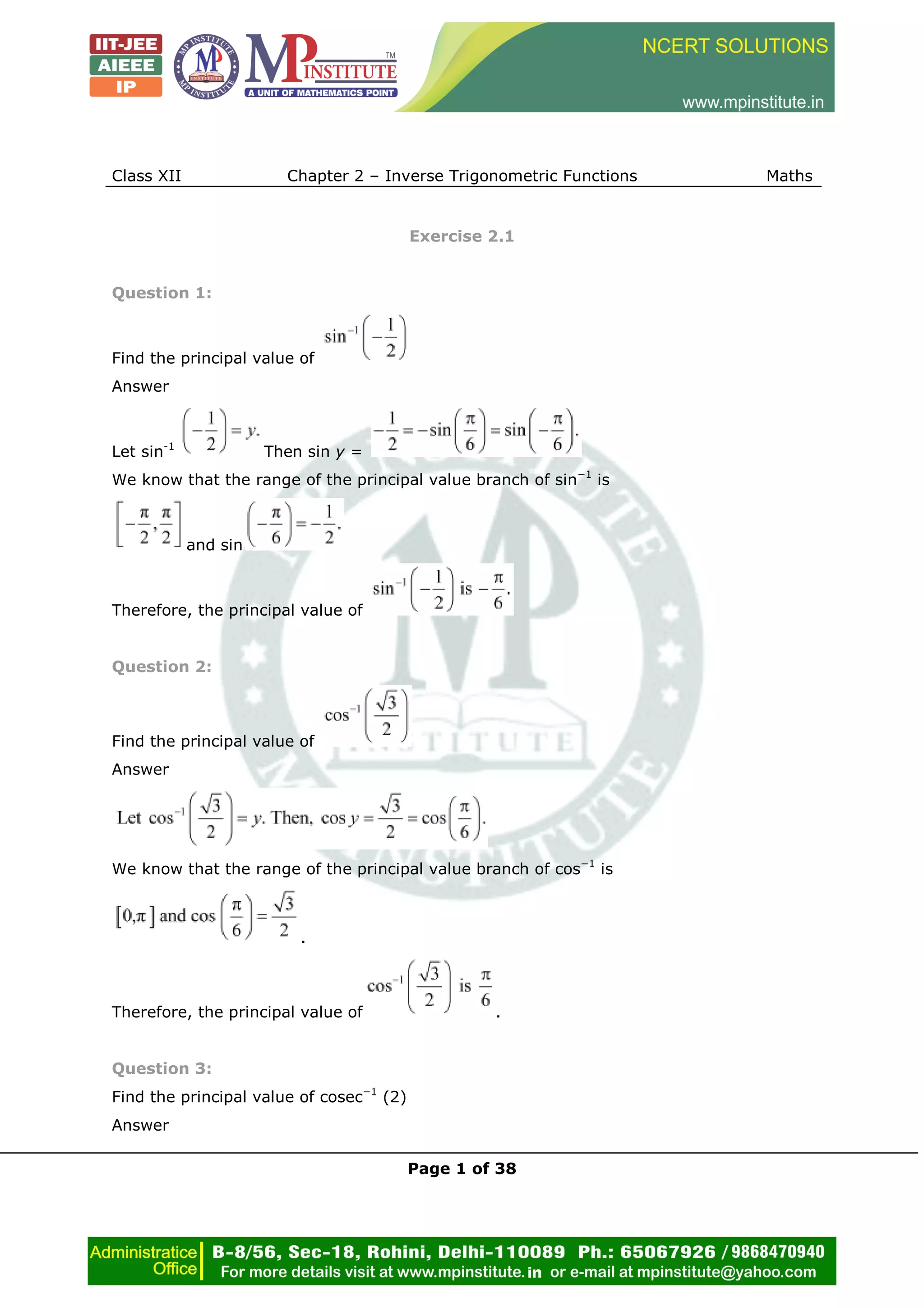 Class XII Chapter 2 – Inverse Trigonometric Functions Maths
Page 1 of 38
Exercise 2.1
Question 1:
Find the principal value of
Answer
Let sin-1
Then sin y =
We know that the range of the principal value branch of sin−1
is
and sin
Therefore, the principal value of
Question 2:
Find the principal value of
Answer
We know that the range of the principal value branch of cos−1
is
.
Therefore, the principal value of .
Question 3:
Find the principal value of cosec−1
(2)
Answer
 