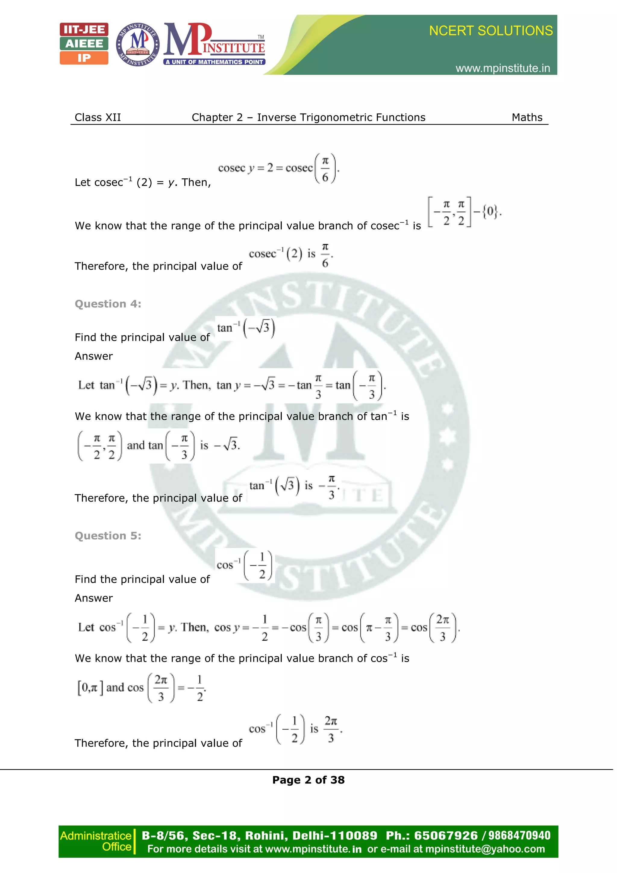 Class XII Chapter 2 – Inverse Trigonometric Functions Maths
Page 2 of 38
Let cosec−1
(2) = y. Then,
We know that the range of the principal value branch of cosec−1
is
Therefore, the principal value of
Question 4:
Find the principal value of
Answer
We know that the range of the principal value branch of tan−1
is
Therefore, the principal value of
Question 5:
Find the principal value of
Answer
We know that the range of the principal value branch of cos−1
is
Therefore, the principal value of
 