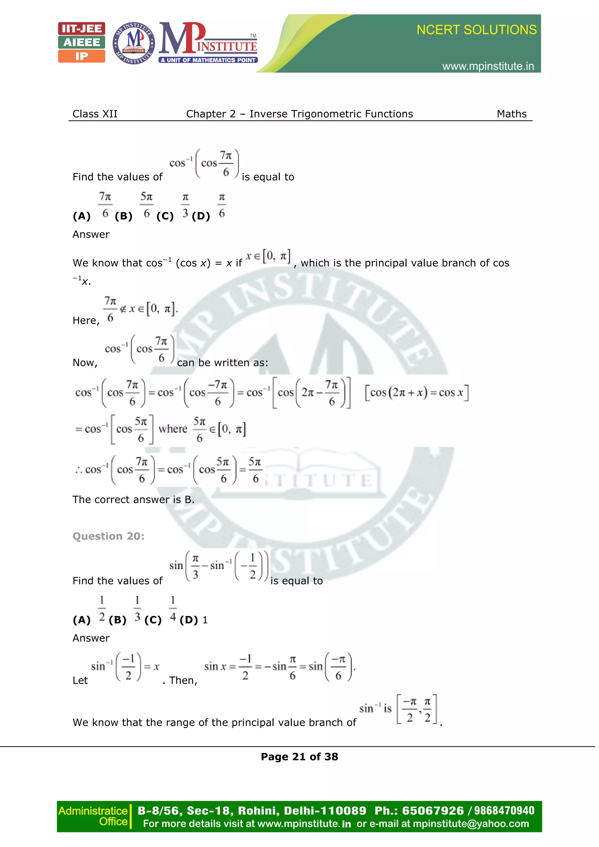 Class XII Chapter 2 – Inverse Trigonometric Functions Maths
Page 21 of 38
Find the values of is equal to
(A) (B) (C) (D)
Answer
We know that cos−1
(cos x) = x if , which is the principal value branch of cos
−1
x.
Here,
Now, can be written as:
The correct answer is B.
Question 20:
Find the values of is equal to
(A) (B) (C) (D) 1
Answer
Let . Then,
We know that the range of the principal value branch of .
 