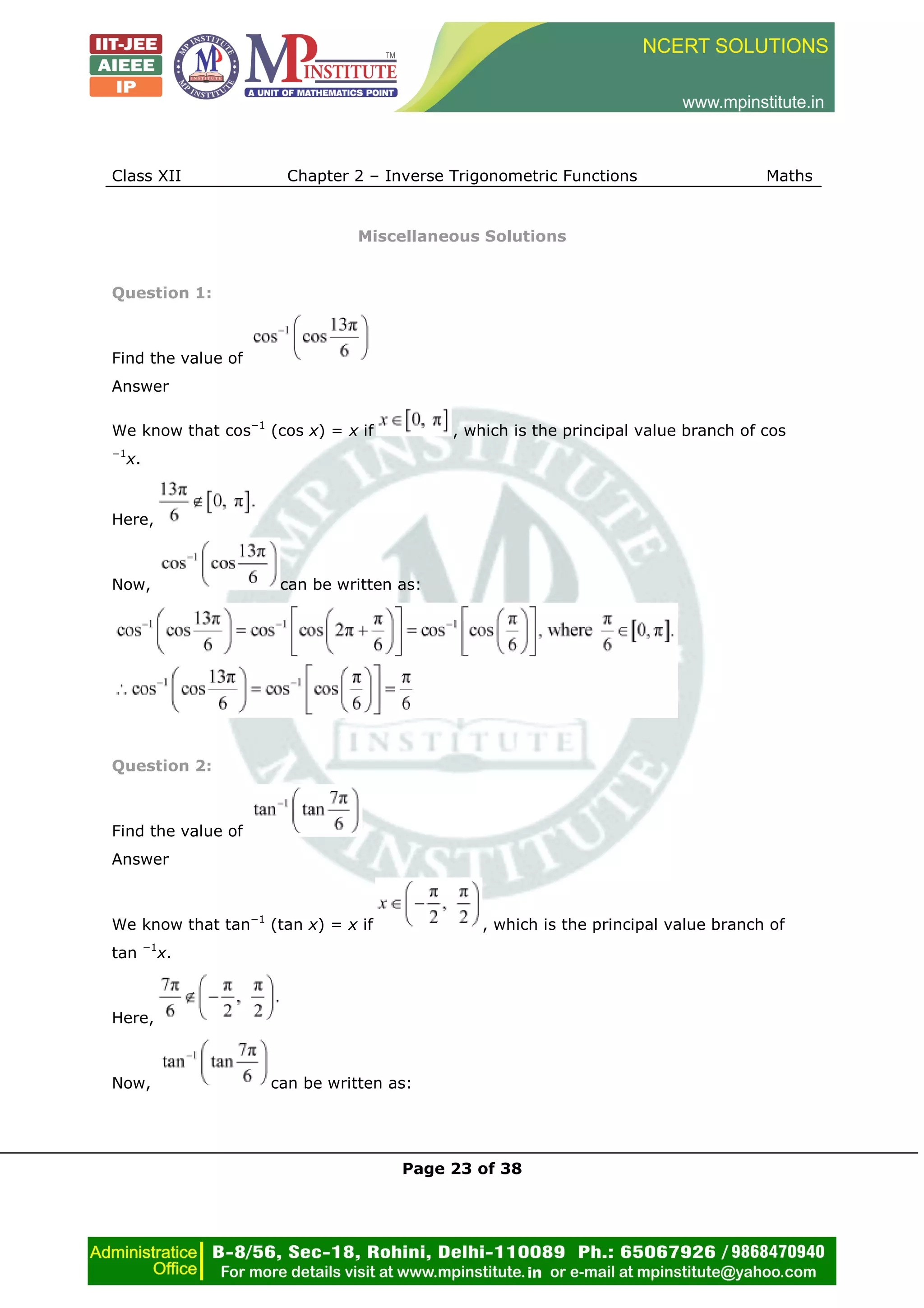 Class XII Chapter 2 – Inverse Trigonometric Functions Maths
Page 23 of 38
Miscellaneous Solutions
Question 1:
Find the value of
Answer
We know that cos−1
(cos x) = x if , which is the principal value branch of cos
−1
x.
Here,
Now, can be written as:
Question 2:
Find the value of
Answer
We know that tan−1
(tan x) = x if , which is the principal value branch of
tan −1
x.
Here,
Now, can be written as:
 