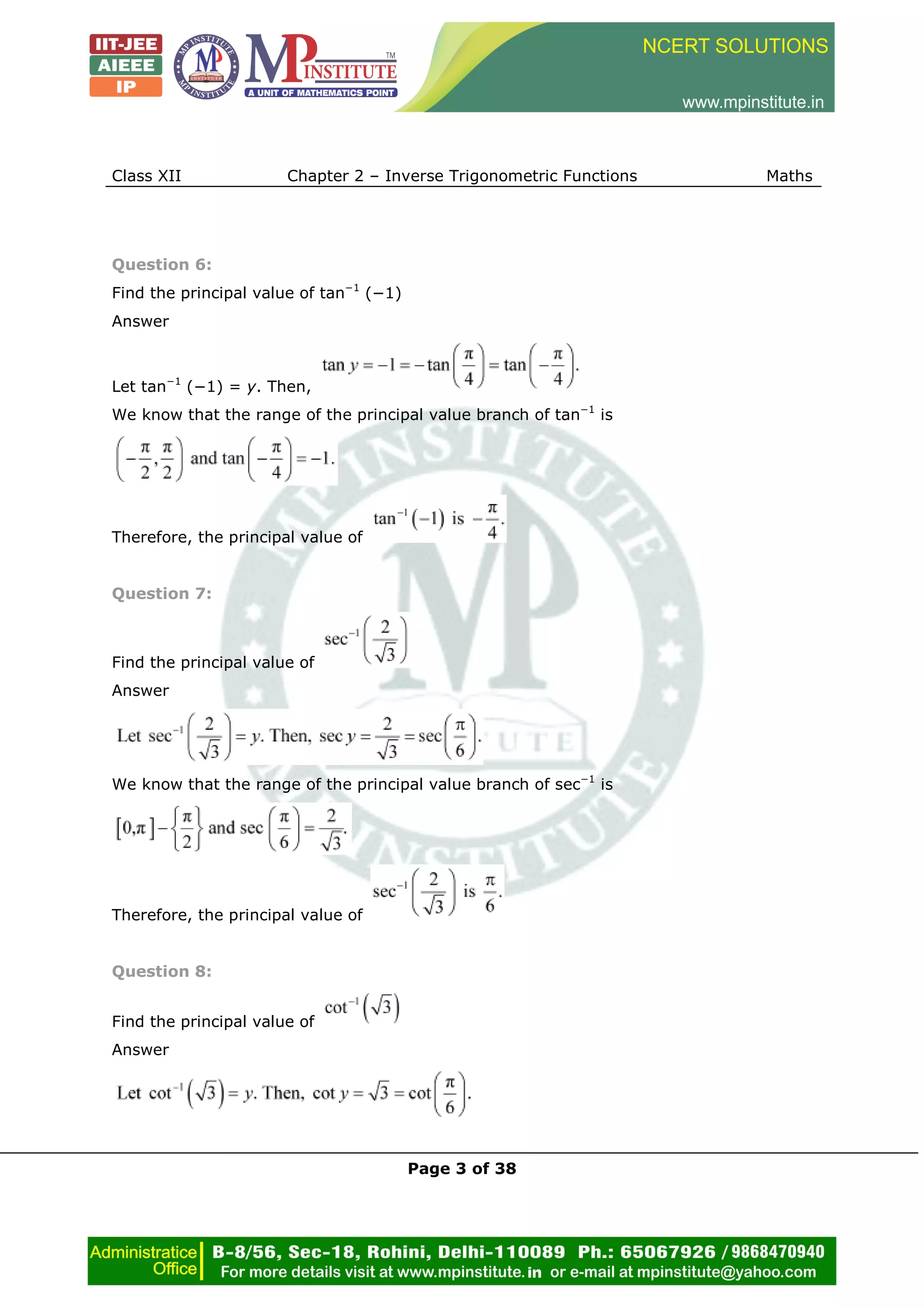 Class XII Chapter 2 – Inverse Trigonometric Functions Maths
Page 3 of 38
Question 6:
Find the principal value of tan−1
(−1)
Answer
Let tan−1
(−1) = y. Then,
We know that the range of the principal value branch of tan−1
is
Therefore, the principal value of
Question 7:
Find the principal value of
Answer
We know that the range of the principal value branch of sec−1
is
Therefore, the principal value of
Question 8:
Find the principal value of
Answer
 