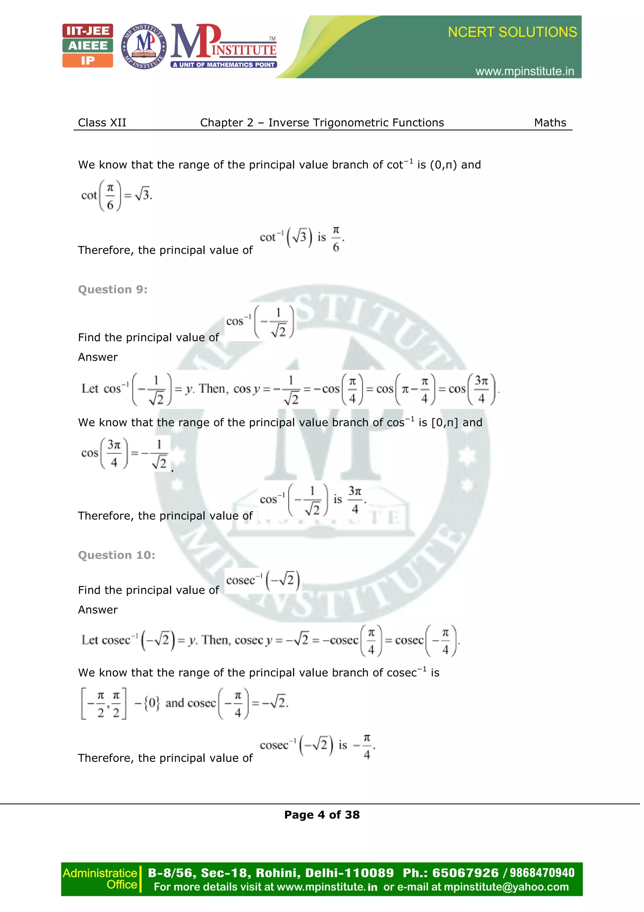 Class XII Chapter 2 – Inverse Trigonometric Functions Maths
Page 4 of 38
We know that the range of the principal value branch of cot−1
is (0,π) and
Therefore, the principal value of
Question 9:
Find the principal value of
Answer
We know that the range of the principal value branch of cos−1
is [0,π] and
.
Therefore, the principal value of
Question 10:
Find the principal value of
Answer
We know that the range of the principal value branch of cosec−1
is
Therefore, the principal value of
 