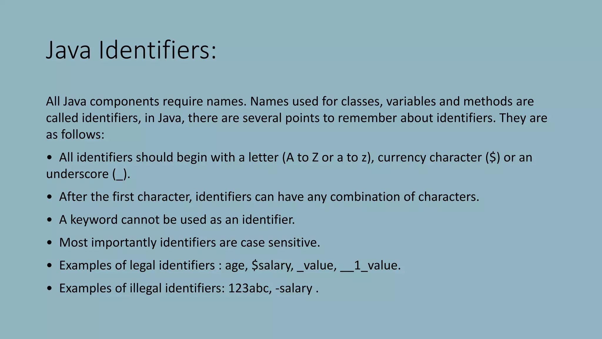 Java Identifiers:
All Java components require names. Names used for classes, variables and methods are
called identifiers, in Java, there are several points to remember about identifiers. They are
as follows:
• All identifiers should begin with a letter (A to Z or a to z), currency character ($) or an
underscore (_).
• After the first character, identifiers can have any combination of characters.
• A keyword cannot be used as an identifier.
• Most importantly identifiers are case sensitive.
• Examples of legal identifiers : age, $salary, _value, __1_value.
• Examples of illegal identifiers: 123abc, -salary .
 