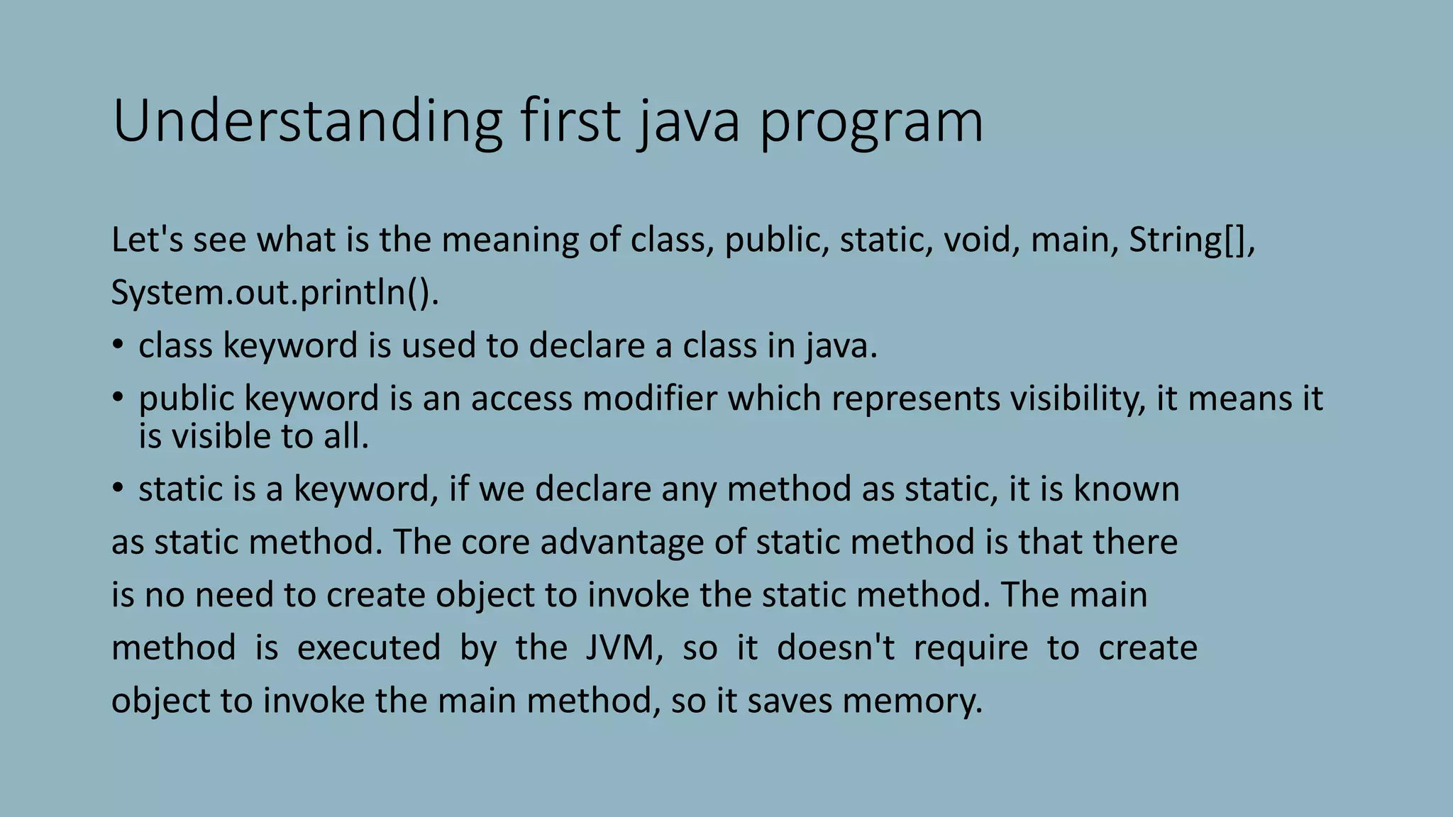 Understanding first java program
Let's see what is the meaning of class, public, static, void, main, String[],
System.out.println().
• class keyword is used to declare a class in java.
• public keyword is an access modifier which represents visibility, it means it
is visible to all.
• static is a keyword, if we declare any method as static, it is known
as static method. The core advantage of static method is that there
is no need to create object to invoke the static method. The main
method is executed by the JVM, so it doesn't require to create
object to invoke the main method, so it saves memory.
 