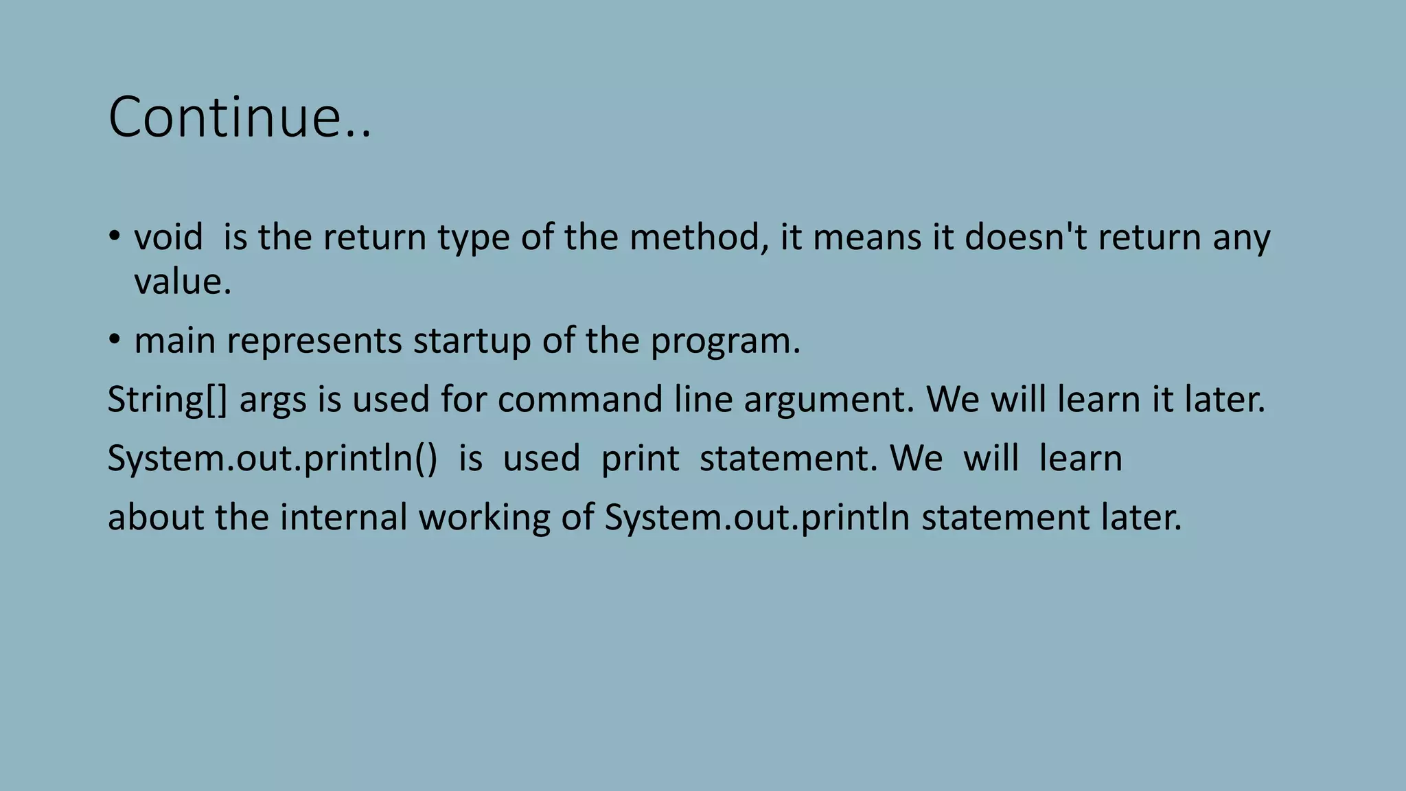 Continue..
• void is the return type of the method, it means it doesn't return any
value.
• main represents startup of the program.
String[] args is used for command line argument. We will learn it later.
System.out.println() is used print statement. We will learn
about the internal working of System.out.println statement later.
 