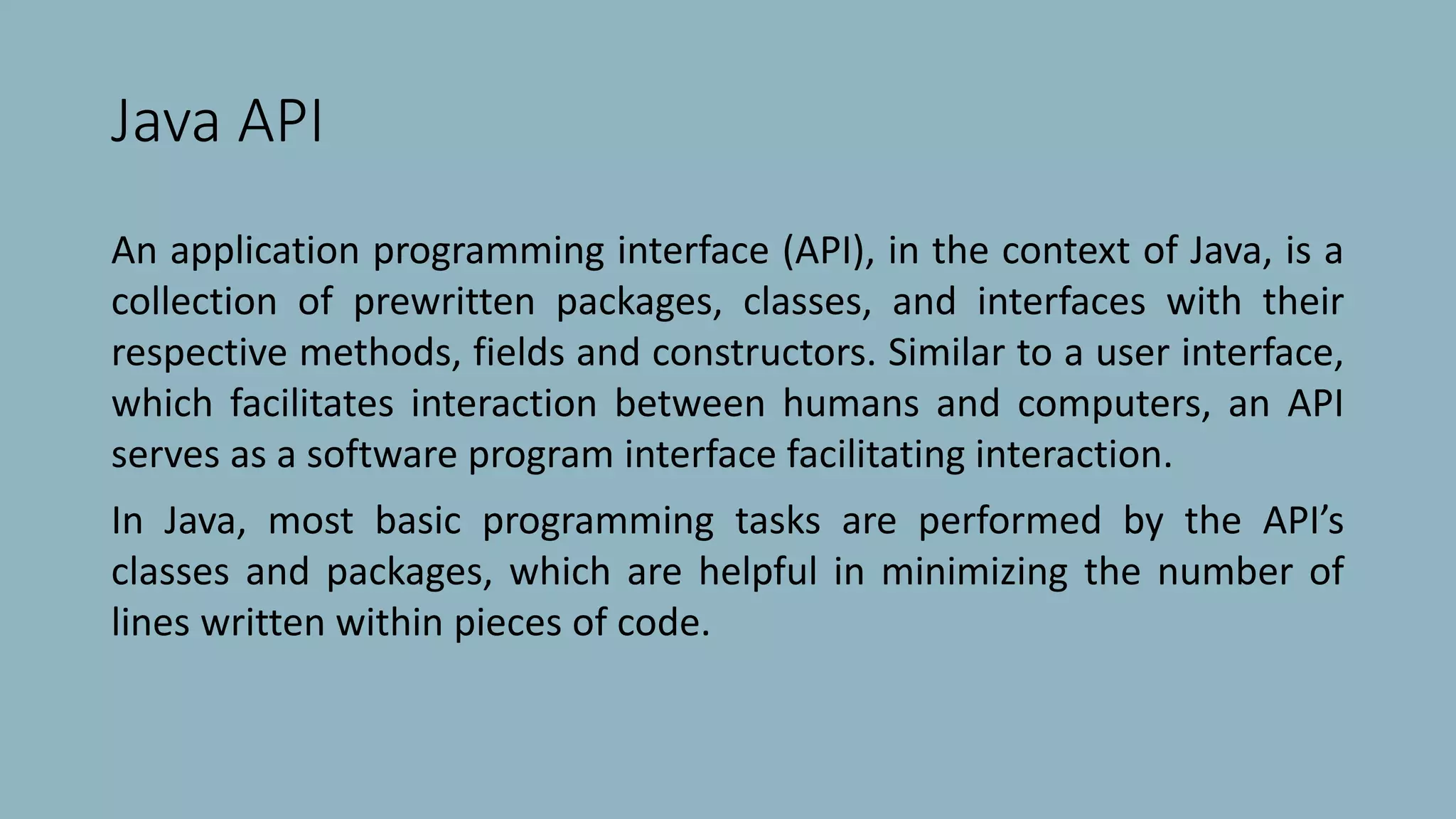 Java API
An application programming interface (API), in the context of Java, is a
collection of prewritten packages, classes, and interfaces with their
respective methods, fields and constructors. Similar to a user interface,
which facilitates interaction between humans and computers, an API
serves as a software program interface facilitating interaction.
In Java, most basic programming tasks are performed by the API’s
classes and packages, which are helpful in minimizing the number of
lines written within pieces of code.
 