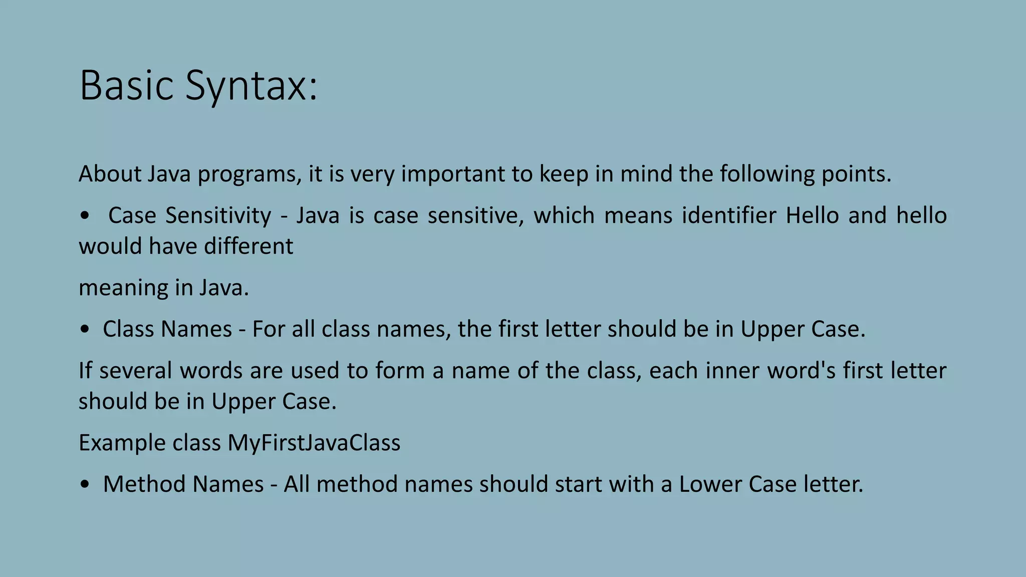 Basic Syntax:
About Java programs, it is very important to keep in mind the following points.
• Case Sensitivity - Java is case sensitive, which means identifier Hello and hello
would have different
meaning in Java.
• Class Names - For all class names, the first letter should be in Upper Case.
If several words are used to form a name of the class, each inner word's first letter
should be in Upper Case.
Example class MyFirstJavaClass
• Method Names - All method names should start with a Lower Case letter.
 
