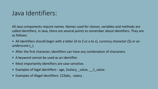 Java Identifiers:
All Java components require names. Names used for classes, variables and methods are
called identifiers, in Java, there are several points to remember about identifiers. They are
as follows:
• All identifiers should begin with a letter (A to Z or a to z), currency character ($) or an
underscore (_).
• After the first character, identifiers can have any combination of characters.
• A keyword cannot be used as an identifier.
• Most importantly identifiers are case sensitive.
• Examples of legal identifiers : age, $salary, _value, __1_value.
• Examples of illegal identifiers: 123abc, -salary .
 