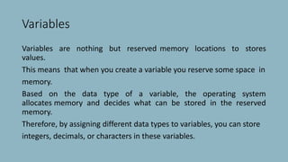 Variables
Variables are nothing but reserved memory locations to stores
values.
This means that when you create a variable you reserve some space in
memory.
Based on the data type of a variable, the operating system
allocates memory and decides what can be stored in the reserved
memory.
Therefore, by assigning different data types to variables, you can store
integers, decimals, or characters in these variables.
 
