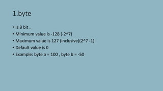1.byte
• Is 8 bit .
• Minimum value is -128 (-2^7)
• Maximum value is 127 (inclusive)(2^7 -1)
• Default value is 0
• Example: byte a = 100 , byte b = -50
 