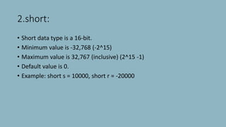 2.short:
• Short data type is a 16-bit.
• Minimum value is -32,768 (-2^15)
• Maximum value is 32,767 (inclusive) (2^15 -1)
• Default value is 0.
• Example: short s = 10000, short r = -20000
 