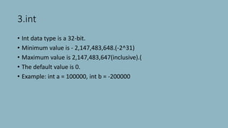 3.int
• Int data type is a 32-bit.
• Minimum value is - 2,147,483,648.(-2^31)
• Maximum value is 2,147,483,647(inclusive).(
• The default value is 0.
• Example: int a = 100000, int b = -200000
 