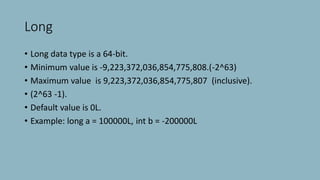 Long
• Long data type is a 64-bit.
• Minimum value is -9,223,372,036,854,775,808.(-2^63)
• Maximum value is 9,223,372,036,854,775,807 (inclusive).
• (2^63 -1).
• Default value is 0L.
• Example: long a = 100000L, int b = -200000L
 