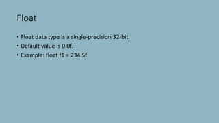 Float
• Float data type is a single-precision 32-bit.
• Default value is 0.0f.
• Example: float f1 = 234.5f
 