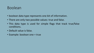 Boolean
• boolean data type represents one bit of information.
• There are only two possible values: true and false.
• This data type is used for simple flags that track true/false
conditions.
• Default value is false.
• Example: boolean one = true
 
