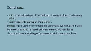 Continue..
• void is the return type of the method, it means it doesn't return any
value.
• main represents startup of the program.
String[] args is used for command line argument. We will learn it later.
System.out.println() is used print statement. We will learn
about the internal working of System.out.println statement later.
 