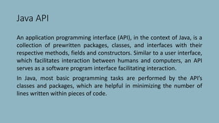 Java API
An application programming interface (API), in the context of Java, is a
collection of prewritten packages, classes, and interfaces with their
respective methods, fields and constructors. Similar to a user interface,
which facilitates interaction between humans and computers, an API
serves as a software program interface facilitating interaction.
In Java, most basic programming tasks are performed by the API’s
classes and packages, which are helpful in minimizing the number of
lines written within pieces of code.
 