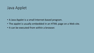 Java Applet
• A Java Applet is a small Internet-based program.
• The applet is usually embedded in an HTML page on a Web site.
• It can be executed from within a browser.
 