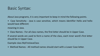 Basic Syntax:
About Java programs, it is very important to keep in mind the following points.
• Case Sensitivity - Java is case sensitive, which means identifier Hello and hello
would have different
meaning in Java.
• Class Names - For all class names, the first letter should be in Upper Case.
If several words are used to form a name of the class, each inner word's first letter
should be in Upper Case.
Example class MyFirstJavaClass
• Method Names - All method names should start with a Lower Case letter.
 