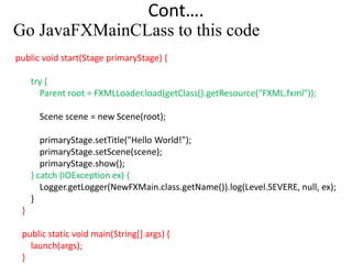 Cont….
Go JavaFXMainCLass to this code
public void start(Stage primaryStage) {
try {
Parent root = FXMLLoader.load(getClass().getResource("FXML.fxml"));
Scene scene = new Scene(root);
primaryStage.setTitle("Hello World!");
primaryStage.setScene(scene);
primaryStage.show();
} catch (IOException ex) {
Logger.getLogger(NewFXMain.class.getName()).log(Level.SEVERE, null, ex);
}
}
public static void main(String[] args) {
launch(args);
}
 