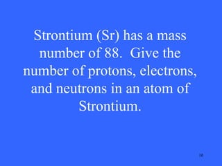 Strontium (Sr) has a mass
number of 88. Give the
number of protons, electrons,
and neutrons in an atom of
Strontium.

10

 