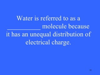 Water is referred to as a
__________ molecule because
it has an unequal distribution of
electrical charge.

22

 