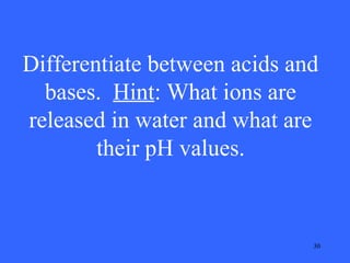 Differentiate between acids and
bases. Hint: What ions are
released in water and what are
their pH values.

30

 