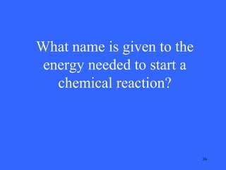 What name is given to the
energy needed to start a
chemical reaction?

36

 