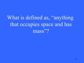 What is defined as, “anything
that occupies space and has
mass”?

42

 
