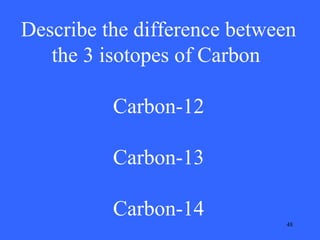 Describe the difference between
the 3 isotopes of Carbon
Carbon-12
Carbon-13
Carbon-14
48

 
