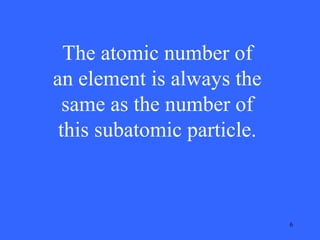 The atomic number of
an element is always the
same as the number of
this subatomic particle.

6

 