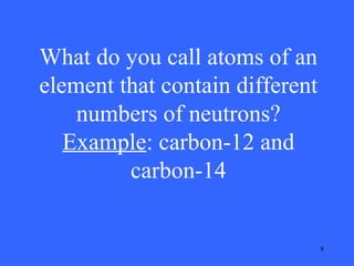 What do you call atoms of an
element that contain different
numbers of neutrons?
Example: carbon-12 and
carbon-14

8

 