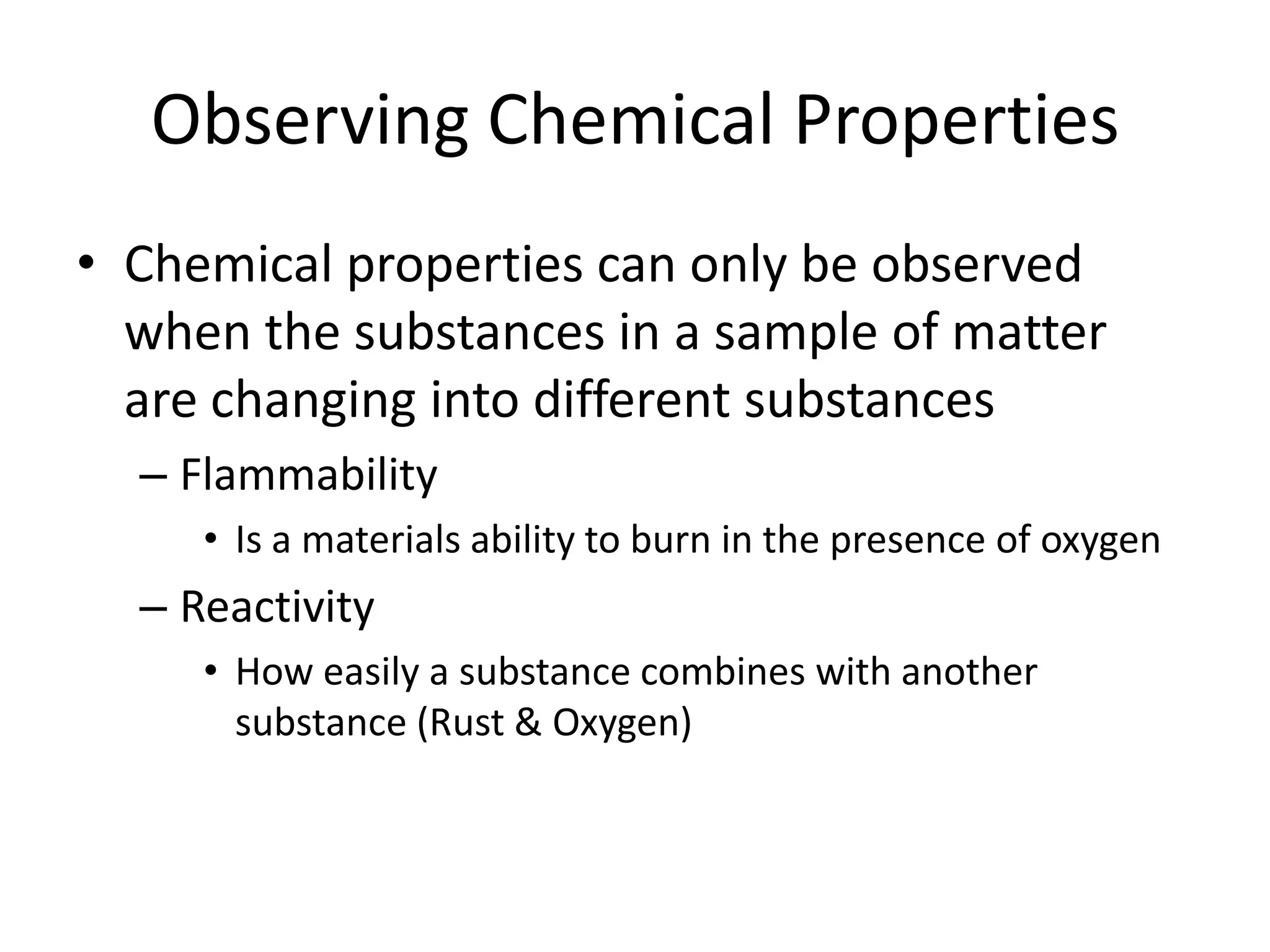 Observing Chemical Properties
• Chemical properties can only be observed
  when the substances in a sample of matter
  are changing into different substances
  – Flammability
     • Is a materials ability to burn in the presence of oxygen
  – Reactivity
     • How easily a substance combines with another
       substance (Rust & Oxygen)
 