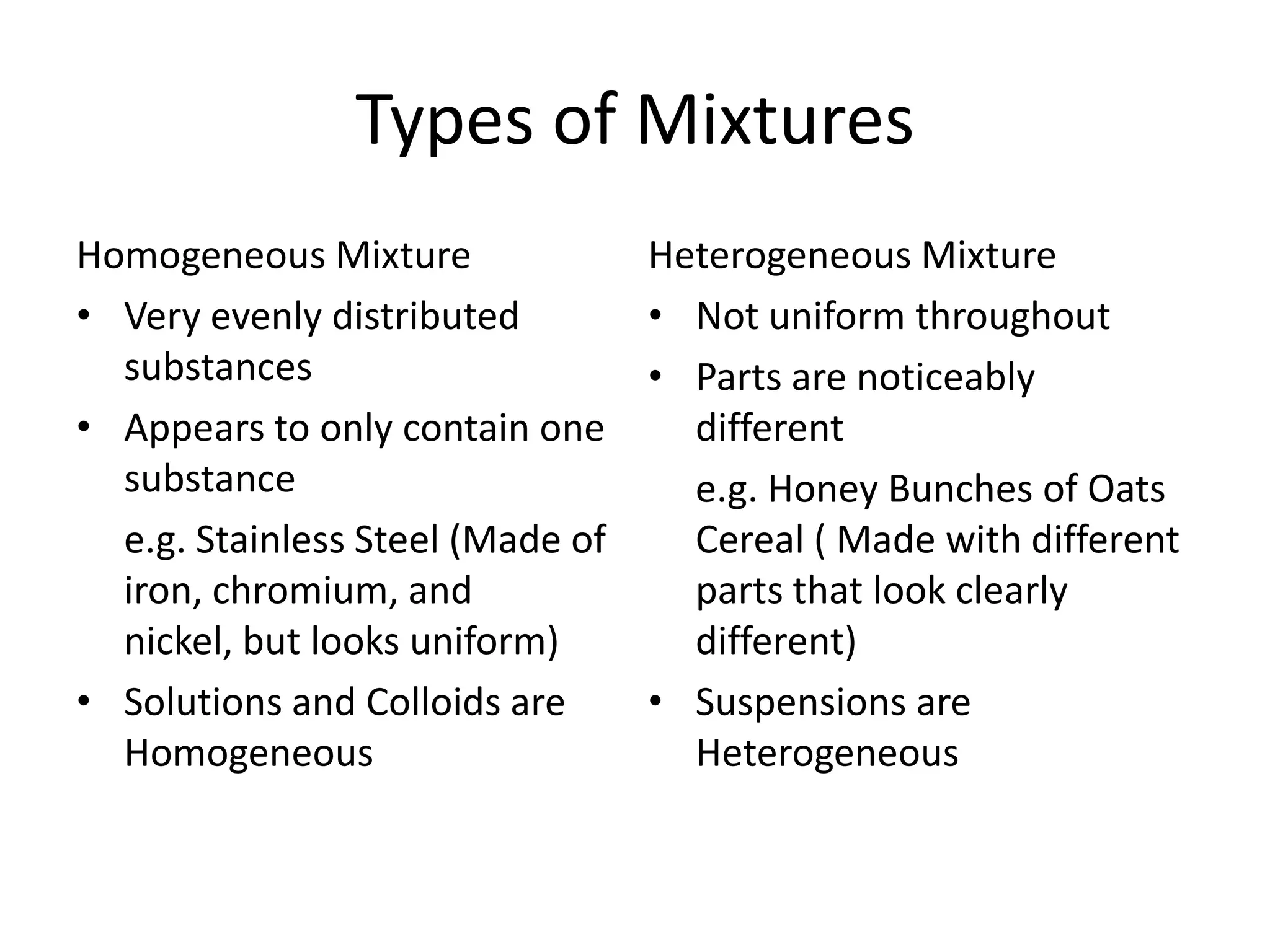 Types of Mixtures
Homogeneous Mixture               Heterogeneous Mixture
• Very evenly distributed         • Not uniform throughout
  substances                      • Parts are noticeably
• Appears to only contain one       different
  substance                         e.g. Honey Bunches of Oats
  e.g. Stainless Steel (Made of     Cereal ( Made with different
  iron, chromium, and               parts that look clearly
  nickel, but looks uniform)        different)
• Solutions and Colloids are      • Suspensions are
  Homogeneous                       Heterogeneous
 